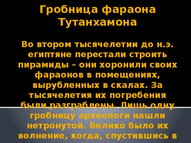 Гробница фараона Тутанхамона   Во втором тысячелетии до н.э. египтяне перестали строить пирамиды – они хоронили своих фараонов в помещениях, вырубленных в скалах. За тысячелетия их погребения были разграблены. Лишь одну гробницу археологи нашли нетронутой. Велико было их волнение, когда, спустившись в подземелье, они заметили, что печать фараона на дверях цела.  Никто не входил сюда более  трёх тысяч лет!