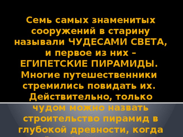 Семь самых знаменитых сооружений в старину называли ЧУДЕСАМИ СВЕТА, и первое из них – ЕГИПЕТСКИЕ ПИРАМИДЫ.  Многие путешественники стремились повидать их.  Действительно, только чудом можно назвать строительство пирамид в глубокой древности, когда ещё не было железных орудий труда.