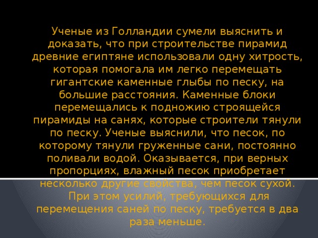 Ученые из Голландии сумели выяснить и доказать, что при строительстве пирамид древние египтяне использовали одну хитрость, которая помогала им легко перемещать гигантские каменные глыбы по песку, на большие расстояния. Каменные блоки перемещались к подножию строящейся пирамиды на санях, которые строители тянули по песку. Ученые выяснили, что песок, по которому тянули груженные сани, постоянно поливали водой. Оказывается, при верных пропорциях, влажный песок приобретает несколько другие свойства, чем песок сухой.  При этом усилий, требующихся для перемещения саней по песку, требуется в два раза меньше.