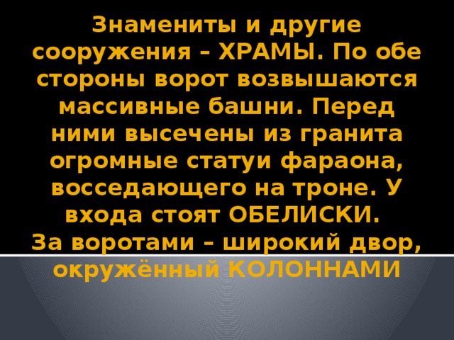 Знамениты и другие сооружения – ХРАМЫ. По обе стороны ворот возвышаются массивные башни. Перед ними высечены из гранита огромные статуи фараона, восседающего на троне. У входа стоят ОБЕЛИСКИ.  За воротами – широкий двор, окружённый КОЛОННАМИ