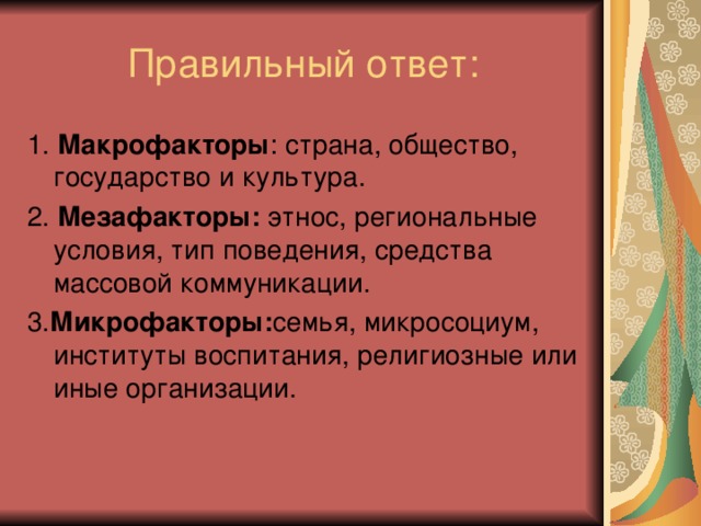 1. Макрофакторы : страна, общество, государство и культура. 2. Мезафакторы: этнос, региональные условия, тип поведения, средства массовой коммуникации. 3. Микрофакторы: семья, микросоциум, институты воспитания, религиозные или иные организации.