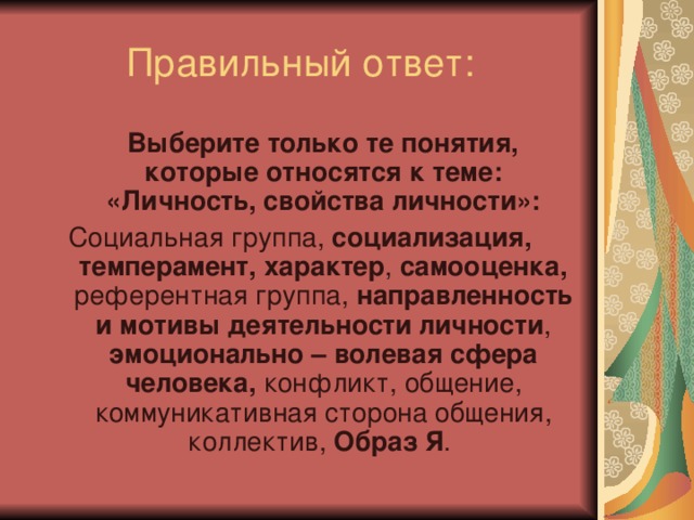 Выберите только те понятия, которые относятся к теме: «Личность, свойства личности»: Социальная группа, социализация, темперамент, характер , самооценка, референтная группа, направленность и мотивы деятельности личности , эмоционально – волевая сфера человека, конфликт, общение, коммуникативная сторона общения, коллектив, Образ Я .