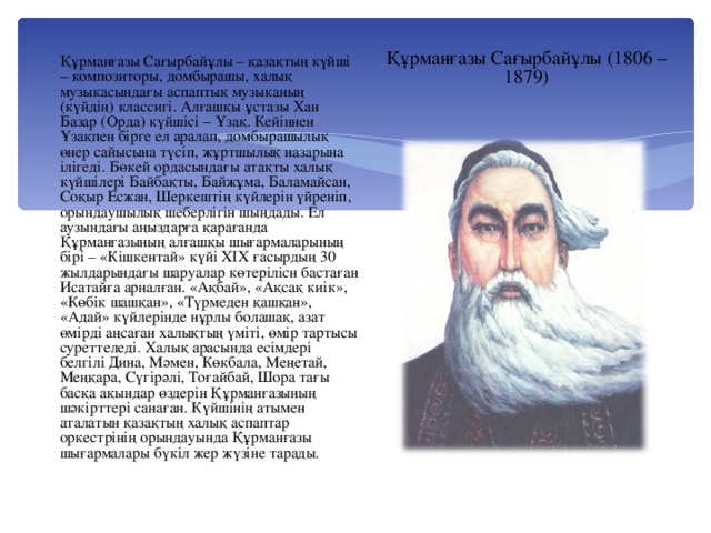 Құрманғазы Сағырбайұлы (1806 – 1879) Құрманғазы Сағырбайұлы – қазақтың күйші – композиторы, домбырашы, халық музыкасындағы аспаптық музыканың (күйдің) классигі. Алғашқы ұстазы Хан Базар (Орда) күйшісі – Ұзақ. Кейіннен Ұзақпен бірге ел аралап, домбырашылық өнер сайысына түсіп, жұртшылық назарына ілігеді. Бөкей ордасындағы атақты халық күйшілері Байбақты, Байжұма, Баламайсан, Соқыр Есжан, Шеркештің күйлерін үйреніп, орындаушылық шеберлігін шыңдады. Ел аузындағы аңыздарға қарағанда Құрманғазының алғашқы шығармаларының бірі – «Кішкентай» күйі ХІХ ғасырдың 30 жылдарындағы шаруалар көтерілісн бастаған Исатайға арналған. «Ақбай», «Ақсақ киік», «Көбік шашқан», «Түрмеден қашқан», «Адай» күйлерінде нұрлы болашақ, азат өмірді аңсаған халықтың үміті, өмір тартысы суреттеледі. Халық арасында есімдері белгілі Дина, Мәмен, Көкбала, Меңетай, Меңқара, Сүгірәлі, Тоғайбай, Шора тағы басқа ақындар өздерін Құрманғазының шәкірттері санаған. Күйшінің атымен аталатын қазақтың халық аспаптар оркестрінің орындауында Құрманғазы шығармалары бүкіл жер жүзіне тарады.