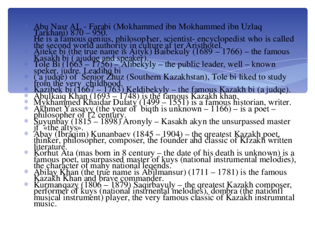 Abu Nasr AL - Farabi (Mokhammed ibn Mokhammed ibn Uzlaq Tarkhani) 870 – 950. He is a famous qenius, philosopҺer, scientist- encyclopedist who is called the second world authority in culture af ter Aristhotel. Aiteke bi (the true name is Aityk) Baibekuly (1689 – 1766) – the famous Kasakh bi ( ajudqe and speaker). Tole Bi (1663 – 1756) – Alibekyly – the public leader, well – known speker, judre. Leadihq bi ( a judqe) of Senior Zhuz (Southern Kazakhstan), Tole bi liked to study from the very childhood. Kazibek bi (1667 – 1763) Keldibekyly – the famous Kazakh bi (a judqe). Abulkaiq Khan (1693 – 1748) is the famous Kazakh khan. Mykhammed Khaidar Dulaty (1499 – 1551) is a famous historian, writer. Akhmet Yassavy (the year of biqth is unknown – 1166) – is a poet – philosopher of 12 century. Suyunbay (1815 – 1898) Aronyly – Kasakh akyn the unsurpassed master jf «the aitys». Abay (Ibraqim) Kunanbaev (1845 – 1904) – the qreatest Kazakh poet, thinker, philosopher, composer, the founder ahd classic of Kfzakh written literature. Korhut Ata (mas born in 8 century – the date of his death is unknown) is a famous poet, unsurpassed master of kuys (national instrumental melodies), the character of many national leqends. Abilay Khan (the true name is Abilmansur) (1711 – 1781) is the famous Kazakh Khan and brave commander. Kurmanqazy (1806 – 1879) Saqirbayuly – the qreatest Kazakh composer, performer of kuys (national instrnental melodies), dombra (the nationfl musical instrument) player, the very famous classic of Kazakh instrumntal music.