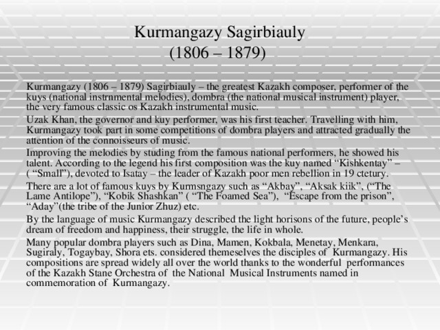 Kurmangazy Sagirbiauly  (1806 – 1879) Kurmangazy (1806 – 1879) Sagirbiauly – the greatest Kazakh composer, performer of the kuys (national instrnmental melodies), dombra (the national musical instrument) player, the very famous classic os Kazakh instrumental music. Uzak Khan, the governor and kuy performer, was his first teacher. Travelling with him, Kurmangazy took part in some competitions of dombra players and attracted gradually the attention of the connoisseurs of music. Improving the melodies by studing from the famous national performers, he showed his talent. According to the legend his first composition was the kuy named “Kishkentay” – ( “Small”), devoted to Isatay – the leader of Kazakh poor men rebellion in 19 ctetury. There are a lot of famous kuys by Kurmsngazy such as “Akbay”, “Aksak kiik”, (“The Lame Antilope”), “Kobik Shashkan” ( “The Foamed Sea”), “Escape from the prison”, “Aday”(the tribe of the Junior Zhuz) etc. By the language of music Kurmangazy described the light horisons of the future, people’s dream of freedom and happiness, their struggle, the life in whole. Many popular dombra players such as Dina, Mamen, Kokbala, Menetay, Menkara, Sugiraly, Togaybay, Shora ets. considered themeselves the disciples of Kurmangazy. His compositions are spread widely all over the world thanks to the wonderful performances of the Kazakh Stane Orchestra of the National Musical Instruments named in commemoration of Kurmangazy.