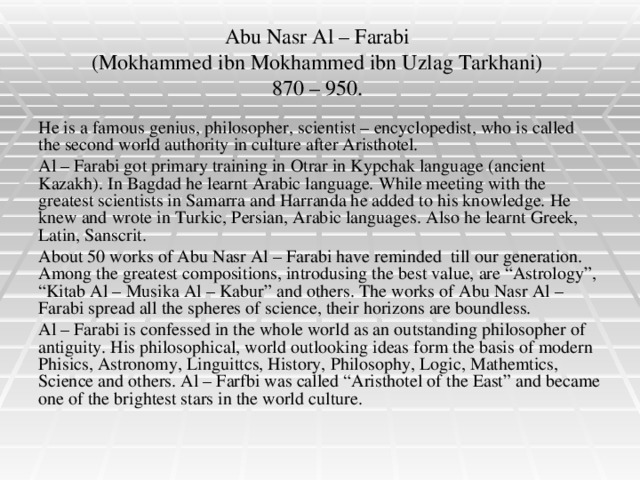 Abu Nasr Al – Farabi  (Mokhammed ibn Mokhammed ibn Uzlag Tarkhani)  870 – 950. He is a famous genius, philosopher, scientist – encyclopedist, who is called the second world authority in culture after Aristhotel. Al – Farabi got primary training in Otrar in Kypchak language (ancient Kazakh). In Bagdad he learnt Arabic language. While meeting with the greatest scientists in Samarra and Harranda he added to his knowledge. He knew and wrote in Turkic, Persian, Arabic languages. Also he learnt Greek, Latin, Sanscrit. About 50 works of Abu Nasr Al – Farabi have reminded till our generation. Among the greatest compositions, introdusing the best value, are “Astrology”, “Kitab Al – Musika Al – Kabur” and others. The works of Abu Nasr Al – Farabi spread all the spheres of science, their horizons are boundless. Al – Farabi is confessed in the whole world as an outstanding philosopher of antiguity. His philosophical, world outlooking ideas form the basis of modern Phisics, Astronomy, Linguittcs, History, Philosophy, Logic, Mathemtics, Science and others. Al – Farfbi was called “Aristhotel of the East” and became one of the brightest stars in the world culture.