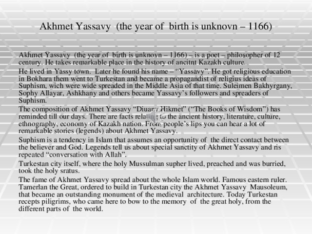 Akhmet Yassavy (the year of birth is unknovn – 1166) Akhmet Yassavy (the year of birth is unknovn – 1166) – is a poet – philosopher of 12 century. He takes remarkable place in the history of ancitnt Kazakh culture. He lived in Yassy town. Later he found his name – “Yassavy”. He got religious education in Bokhara them went to Turkestan and became a propagandist of religius ideas of Suphism, wich were wide spreaded in the Middle Asia of that time. Suleimen Bakhyrgany, Sophy Allayar, Ashkhany and others became Yassavy’s followers and spreaders of Suphism. The composition of Akhmet Yassavy “Diuany Hikmet” (“The Books of Wisdom”) has reminded till our days. There are facts relating to the ancient history, literature, culture, ethnography, economy of Kazakh nation. From people’s lips you can hear a lot of remarkable stories (legends) about Akhmet Yassavy. Suphism is a tendency in Islam that assumes an opportunity of the direct contact between the believer and God. Legends tell us about special sanctity of Akhmet Yassavy and ris repeated “conversation with Allah”. Turkestan city itself, where the holy Mussulman supher lived, preached and was burried, took the holy sratus. The fame of Akhmet Yassavy spread about the whole Islam world. Famous eastern ruler. Tamerlan the Great, ordered to build in Turkestan city the Akhmet Yassavy Mausoleum, that became an outstanding monument of the medieval architecture. Today Turkestan recepts piligrims, who came here to bow to the memory of the great holy, from the different parts of the world.