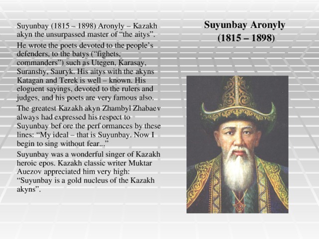Suyunbay Aronyly  (1815 – 1898) Suyunbay (1815 – 1898) Aronyly – Kazakh akyn the unsurpassed master of “the aitys”. He wrote the poets devoted to the people’s defenders, to the batys (“fighets, commanders”) such as Utegen, Karasay, Suranshy, Sauryk. His aitys with the akyns Katagan and Terek is well – known. His eloguent sayings, devoted to the rulers and judges, and his poets are very famous also. The greatest Kazakh akyn Zhambyl Zhabaev always had expressed his respect to Suyunbay bef ore the perf ormances by these lines: “My ideal – that is Suyunbay. Now I begin to sing without fear...” Suyunbay was a wonderful singer of Kazakh heroic epos. Kazakh classic writer Muktar Auezov appreciated him very high: “Suyunbay is a gold nucleus of the Kazakh akyns”.