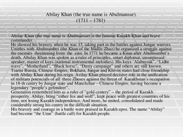 Abilay Khan (the true name is Abulmansur).  (1711 – 1781) Abilay Khan (the true name is Abulmansur) is the famous Kazakh Khan and brave commander. He showed his bravery when he was 15, taking part in the battles against Jungar warrors. Unittles with Abulmambet (the Khan of the Midlle Zhuz) he organized a struggle against the enemies threatening from the east. In 1771 he became a Knan after Abulmsmbet’s death. Abulay Khan was spoken as a ruler of principles, smart diplomat, unsurpassed speaker, master of kuys (national instrumental melodies). His kuys ‘Alabayrak”, “Lidht wave”, “Motherland”, “Black horse”, “Dusty campaign” and others are still known. Tsarist Russia, Chinese Empire, Bokhara, Jungar and Khivin states had close friendship with Abilay Khan during his reign. Avilay Khan played decisive role in the unification of militaru potencials of all three Zhuses against the threat of Kazakhstan’s occupation in 18-th centry by Jungar state and Manchzhur – Chinese Empire, having become a legendary “people’s gefendeer”. Generation rememberd him as a ruler of “gold centery” – the period of Kazakh prosperity. Abilay, bting “either fox and wolf”, kept peace with greatest countries of his time, not losing Kazakh independence. And more, he united, consolidated and made csniderably strong his cuntry in the difficult situation. His bravery and courage in a battle were praised in Kazakh epos. The name “Abilay” had become “the Uran” (battle call) for Kazakh people.
