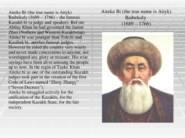Aiteke Bi (the true name is Aityk) Baibekuly  (1689 – 1766) Aiteke Bi (the true name is Aityk) Baibekuly (1689 – 1766) – the famous Kazakh bi (a judge and speaker). Bef ore Abilay Khan he had governed the Junior Zhuz (Nothern and Western Kazakhstan). Aiteke bi was younger than Tole bi and Kazibek bi, another famous judges. However he ruled the country very wisely and never made concessions to anyone, not worshipped any glory or treasure. His wise sayings have been alive amoung the people up to now. In the regin of Tayke Khan Aiteke bi as one of the outstanding Kazakh judges took part in the creation of the first Code of Laws named “Zhety Zhargy” (“Seven Decrees”). Aiteke bi struggled actively for the unification of the Kazakhs, for the independent Kazakh State, for the fair society.