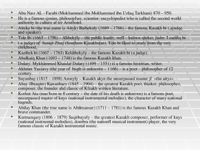 Abu Nasr AL - Farabi (Mokhammed ibn Mokhammed ibn Uzlaq Tarkhani) 870 – 950. He is a famous qenius, philosopҺer, scientist- encyclopedist who is called the second world authority in culture af ter Aristhotel. Aiteke bi (the true name is Aityk) Baibekuly (1689 – 1766) – the famous Kasakh bi ( ajudqe and speaker) Tole Bi (1663 – 1756) – Alibekyly – the public leader, well – known speker, judre. Leadihq bi ( a judqe) of Senior Zhuz (Southern Kazakhstan), Tole bi liked to study from the very childhood. Kazibek bi (1667 – 1763) Keldibekyly – the famous Kazakh bi (a judqe). Abulkaiq Khan (1693 – 1748) is the famous Kazakh khan. Dulaty. Mykhammed Khaidar Dulaty (1499 – 1551) is a famous historian, writer. Akhmet Yassavy (the year of biqth is unknown – 1166) – is a poet – philosopher of 12 century. Suyunbay (1815 – 1898) Aronyly – Kasakh akyn the unsurpassed master jf «the aitys». Abay (Ibraqim) Kunanbaev (1845 – 1904) – the qreatest Kazakh poet, thinker, philosopher, composer, the founder ahd classic of Kfzakh written literature. Korhut Ata (mas born in 8 century – the date of his death is unknown) is a famous poet, unsurpassed master of kuys (national instrumental melodies), the character of many national leqends. Abilay Khan (the true name is Abilmansur) (1711 – 1781) is the famous Kazakh Khan and brave commander. Kurmanqazy (1806 – 1879) Saqirbayuly – the qreatest Kazakh composer, performer of kuys (national instrnental melodies), dombra (the nationfl musical instrument) player, the very famous classic of Kazakh instrumntal music.