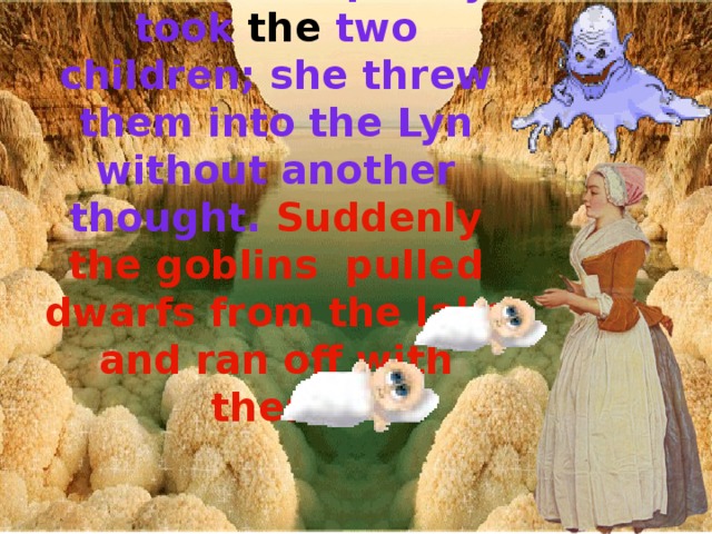 The woman quickly took the two children; she threw them into the Lyn without another thought. Suddenly the goblins pulled dwarfs from the lake and ran off with them.