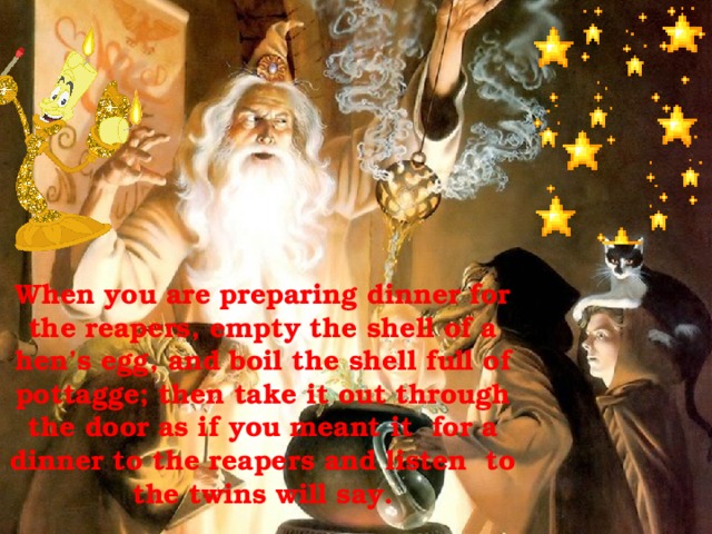 When you are preparing dinner for the reapers, empty the shell of a hen’s egg, and boil the shell full of pottagge; then take it out through the door as if you meant it for a dinner to the reapers and listen to the twins will say.