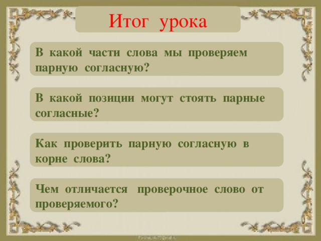 Итог урока В какой части слова мы проверяем парную согласную? В какой позиции могут стоять парные согласные? Как проверить парную согласную в корне слова? Чем отличается проверочное слово от проверяемого?