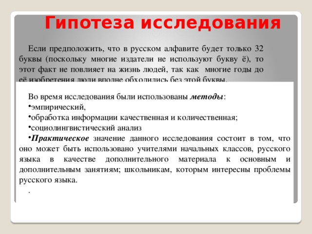 Во время исследования были использованы методы : эмпирический, обработка информации качественная и количественная; социолингвистический анализ Практическое значение данного исследования состоит в том, что оно может быть использовано учителями начальных классов, русского языка в качестве дополнительного материала к основным и дополнительным занятиям; школьникам, которым интересны проблемы русского языка. .                     Гипотеза исследования   Если предположить, что в русском алфавите будет только 32 буквы (поскольку многие издатели не используют букву ё), то этот факт не повлияет на жизнь людей, так как многие годы до её изобретения люди вполне обходились без этой буквы.  