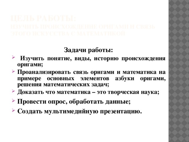 Цель работы:  Изучить происхождение оригами и связь этого искусства с математикой Задачи работы:  Изучить понятие, виды, историю происхождения оригами; Проанализировать связь оригами и математика на примере основных элементов азбуки оригами, решения математических задач; Доказать что математика – это творческая наука; Провести опрос, обработать данные; Создать мультимедийную презентацию.