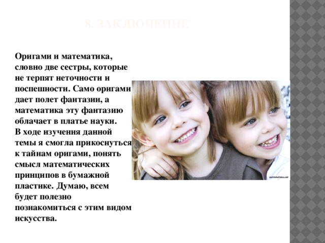 8. Заключение Оригами и математика, словно две сестры, которые не терпят неточности и поспешности. Само оригами дает полет фантазии, а математика эту фантазию облачает в платье науки. В ходе изучения данной темы я смогла прикоснуться к тайнам оригами, понять смысл математических принципов в бумажной пластике. Думаю, всем будет полезно познакомиться с этим видом искусства.