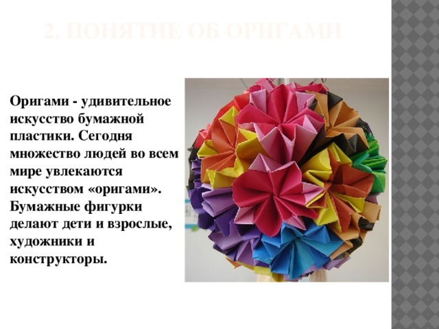 2. Понятие об оригами Оригами - удивительное искусство бумажной пластики. Сегодня множество людей во всем мире увлекаются искусством «оригами». Бумажные фигурки делают дети и взрослые, художники и конструкторы.
