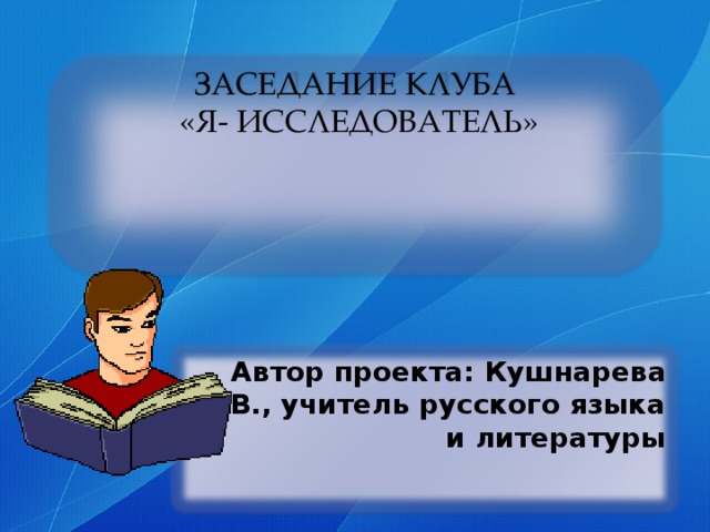 ЗАСЕДАНИЕ КЛУБА  «Я- ИССЛЕДОВАТЕЛЬ» Автор проекта: Кушнарева М.В., учитель русского языка и литературы