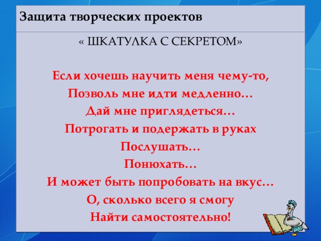 Защита творческих проектов   « ШКАТУЛКА С СЕКРЕТОМ»  Если хочешь научить меня чему-то, Позволь мне идти медленно… Дай мне приглядеться… Потрогать и подержать в руках Послушать… Понюхать… И может быть попробовать на вкус… О, сколько всего я смогу Найти самостоятельно!