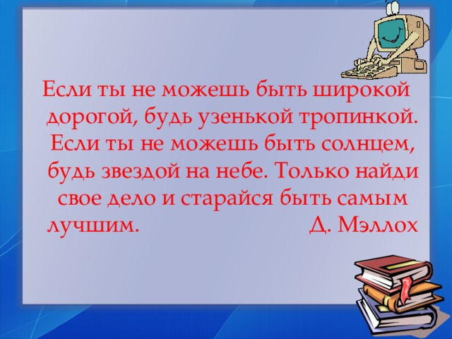 Если ты не можешь быть широкой дорогой, будь узенькой тропинкой. Если ты не можешь быть солнцем, будь звездой на небе. Только найди свое дело и старайся быть самым лучшим. Д. Мэллох