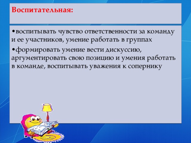 Воспитательная:   • воспитывать чувство ответственности за команду и ее участников, умение работать в группах • формировать умение вести дискуссию, аргументировать свою позицию и умения работать в команде, воспитывать уважения к сопернику