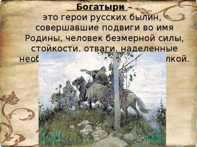 Богатыри –  это герои русских былин, совершавшие подвиги во имя Родины, человек безмерной силы, стойкости, отваги, наделенные необыкновенным умом и смекалкой.