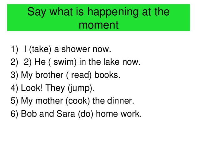 Say what is happening at the moment I (take) a shower now. 2) He ( swim) in the lake now. 3) My brother ( read) books. 4) Look! They (jump). 5) My mother (cook) the dinner. 6) Bob and Sara (do) home work.