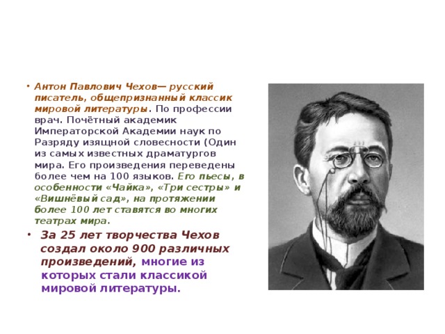 Антон Павлович Чехов— русский писатель, общепризнанный классик мировой литературы . По профессии врач. Почётный академик Императорской Академии наук по Разряду изящной словесности (Один из самых известных драматургов мира. Его произведения переведены более чем на 100 языков. Его пьесы, в особенности «Чайка», «Три сестры» и «Вишнёвый сад», на протяжении более 100 лет ставятся во многих театрах мира. За 25 лет творчества Чехов создал около 900 различных произведений, многие из которых стали классикой мировой литературы.