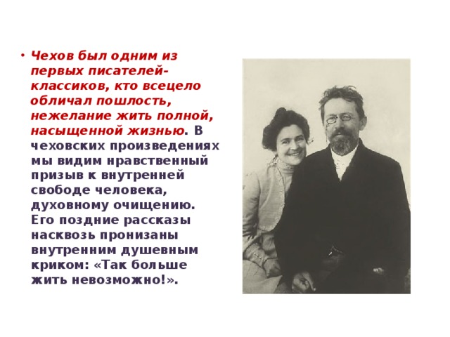 Чехов был одним из первых писателей-классиков, кто всецело обличал пошлость, нежелание жить полной, насыщенной жизнью . В чеховских произведениях мы видим нравственный призыв к внутренней свободе человека, духовному очищению. Его поздние рассказы насквозь пронизаны внутренним душевным криком: «Так больше жить невозможно!».