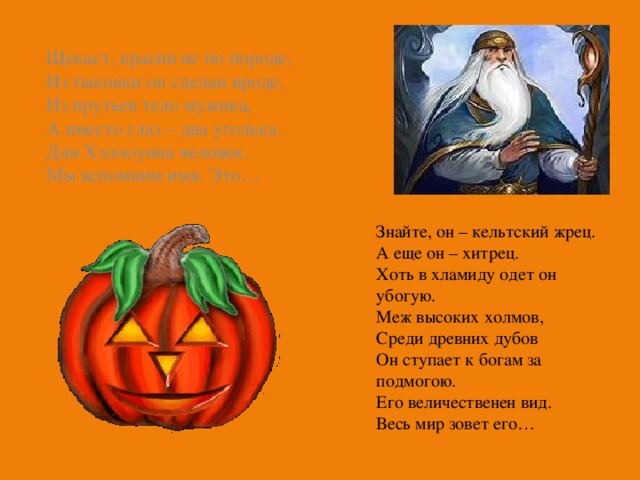 Щекаст, красив не по породе, Из тыковки он сделан вроде, Из прутьев тело мужика, А вместо глаз – два уголька. Для Хэллоуина человек. Мы вспомним имя. Это… Знайте, он – кельтский жрец. А еще он – хитрец. Хоть в хламиду одет он убогую. Меж высоких холмов, Среди древних дубов Он ступает к богам за подмогою. Его величественен вид. Весь мир зовет его… 