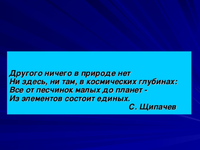 Другого ничего в природе нет  Ни здесь, ни там, в космических глубинах:  Все от песчинок малых до планет -  Из элементов состоит единых.  С. Щипачев