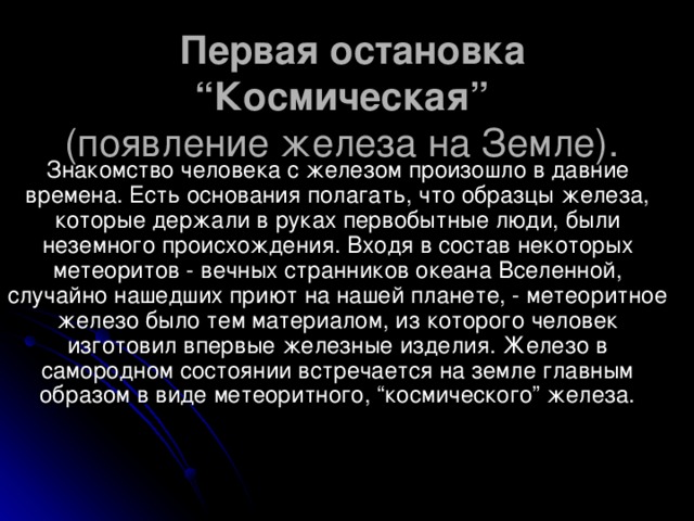 Первая остановка “Космическая”   (появление железа на Земле).  Знакомство человека с железом произошло в давние времена. Есть основания полагать, что образцы железа, которые держали в руках первобытные люди, были неземного происхождения. Входя в состав некоторых метеоритов - вечных странников океана Вселенной, случайно нашедших приют на нашей планете, - метеоритное железо было тем материалом, из которого человек изготовил впервые железные изделия. Железо в самородном состоянии встречается на земле главным образом в виде метеоритного, “космического” железа.