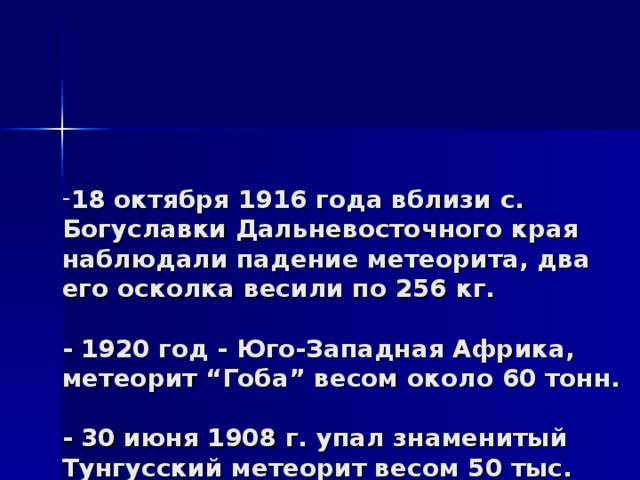 18 октября 1916 года вблизи с. Богуславки Дальневосточного края наблюдали падение метеорита, два его осколка весили по 256 кг.   - 1920 год - Юго-Западная Африка, метеорит “Гоба” весом около 60 тонн.   - 30 июня 1908 г. упал знаменитый Тунгусский метеорит весом 50 тыс. тонн.