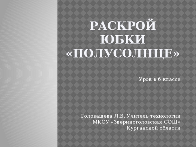 Раскрой юбки «полусолнце» Урок в 6 классе Головашева Л.В. Учитель технологии МКОУ «Звериноголовская СОШ» Курганской области