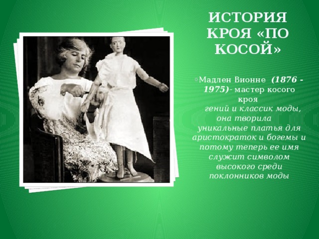 История кроя «по косой» Мадлен Вионне  (1876 - 1975) - мастер косого кроя    гений и классик моды, она творила уникальные платья для аристократок и богемы и потому теперь ее имя служит символом высокого среди поклонников моды