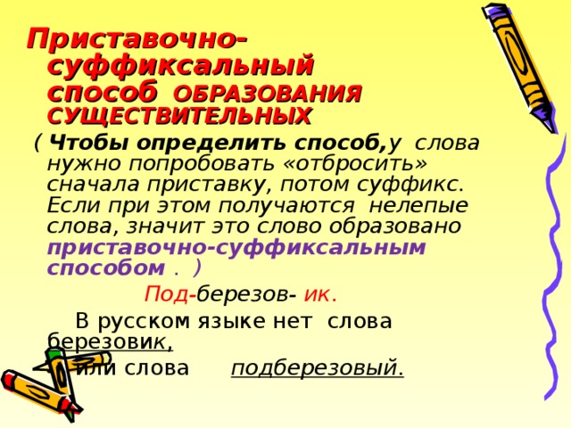 Приставочно-суффиксальный способ ОБРАЗОВАНИЯ СУЩЕСТВИТЕЛЬНЫХ  ( Чтобы определить способ, у слова нужно попробовать «отбросить» сначала приставку, потом суффикс. Если при этом получаются нелепые слова, значит это слово образовано приставочно-суффиксальным способом .  )  Под- березов- ик .  В русском языке нет слова березови к ,  или слова подберезовый .  2