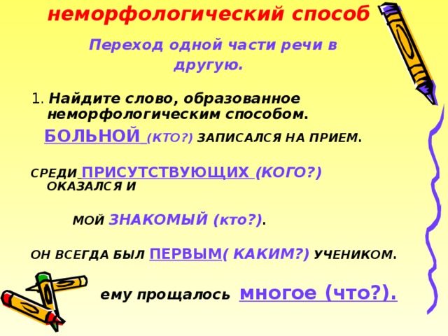 неморфологический способ         неморфологический способ   Переход одной части речи в другую. 1. Найдите слово, образованное неморфологическим способом.  БОЛЬНОЙ  (КТО?) ЗАПИСАЛСЯ НА ПРИЕМ.  СРЕДИ  ПРИСУТСТВУЮЩИХ (КОГО?) ОКАЗАЛСЯ И   МОЙ ЗНАКОМЫЙ (кто?) .  ОН ВСЕГДА БЫЛ ПЕРВЫМ ( КАКИМ?) УЧЕНИКОМ.   ему прощалось  многое (что?). 2