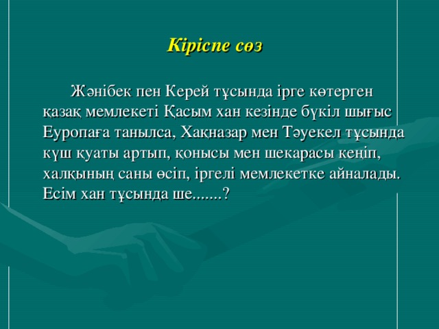 Кіріспе сөз    Жәнібек пен Керей тұсында ірге көтерген қазақ мемлекеті Қасым хан кезінде бүкіл шығыс Еуропаға танылса, Хақназар мен Тәуекел тұсында күш қуаты артып, қонысы мен шекарасы кеңіп, халқының саны өсіп, іргелі мемлекетке айналады. Есім хан тұсында ше.......?