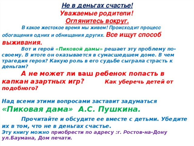 Не в деньгах счастье! Уважаемые родители! Оглянитесь вокруг.  В какое жестокое время мы живем! Происходит процесс обогащения одних и обнищания других. Все ищут способ выживания .    Вот и герой «Пиковой дамы» решает эту проблему по-своему. В итоге он оказывается в сумасшедшем доме. В чем трагедия героя? Какую роль в его судьбе сыграла страсть к деньгам?  А не может ли ваш ребенок попасть в капкан азартных игр?  Как уберечь детей от подобного?  Над всеми этими вопросами заставит задуматься «Пиковая дама» А.С. Пушкина.  Прочитайте и обсудите ее вместе с детьми. Убедите их в том, что не в деньгах счастье. Эту книгу можно приобрести по адресу :г. Ростов-на-Дону ул.Баумана, Дом печати.  