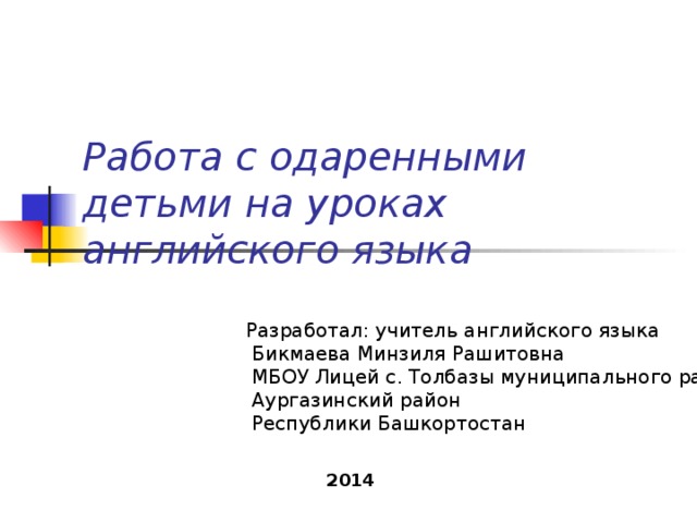 Работа с одаренными детьми на уроках английского языка  Разработал: учитель английского языка  Бикмаева Минзиля Рашитовна  МБОУ Лицей с. Толбазы муниципального района  Аургазинский район  Республики Башкортостан 2014