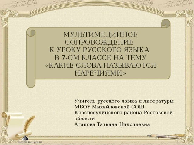 МУЛЬТИМЕДИЙНОЕ СОПРОВОЖДЕНИЕ К УРОКУ РУССКОГО ЯЗЫКА В 7-ОМ КЛАССЕ НА ТЕМУ «КАКИЕ СЛОВА НАЗЫВАЮТСЯ НАРЕЧИЯМИ» Учитель русского языка и литературы МБОУ Михайловской СОШ Красносулинского района Ростовской области Агапова Татьяна Николаевна