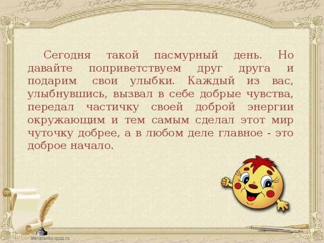 Сегодня такой пасмурный день. Но давайте поприветствуем друг друга и подарим  свои улыбки. Каждый из вас, улыбнувшись, вызвал в себе добрые чувства, передал частичку своей доброй энергии окружающим и тем самым сделал этот мир чуточку добрее, а в любом деле главное - это доброе начало.  