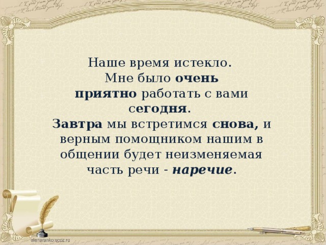 Наше время истекло. Мне было  очень приятно  работать с вами с егодня .  Завтра  мы встретимся  снова,  и верным помощником нашим в общении будет неизменяемая часть речи -  наречие .