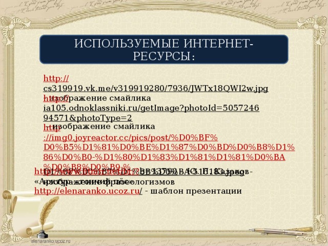 ИСПОЛЬЗУЕМЫЕ ИНТЕРНЕТ-РЕСУРСЫ: http:// cs319919.vk.me/v319919280/7936/JWTx18QWI2w.jpg  - изображение смайлика http ://img0.joyreactor.cc/pics/post/%D0%BF%D0%B5%D1%81%D0%BE%D1%87%D0%BD%D0%B8%D1%86%D0%B0-%D1%80%D1%83%D1%81%D1%81%D0%BA%D0%B8%D0%B9-% D1%8F%D0%B7%D1%8B%D0%BA-516183.jpeg  - изображение фразеологизмов http:// ia105.odnoklassniki.ru/getImage?photoId=505724694571&photoType=2 – изображение смайлика http://www.litmir.net/br/? b=13790 – Ю. П. Казаков «Арктур – гончий пёс» http://elenaranko.ucoz.ru /  - шаблон презентации