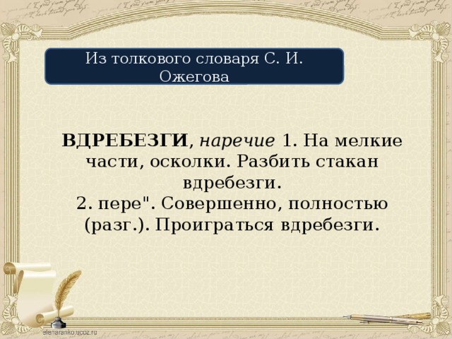 Из толкового словаря С. И. Ожегова ВДРЕБЕЗГИ , наречие 1. На мелкие части, осколки. Разбить стакан вдребезги. 2. пере