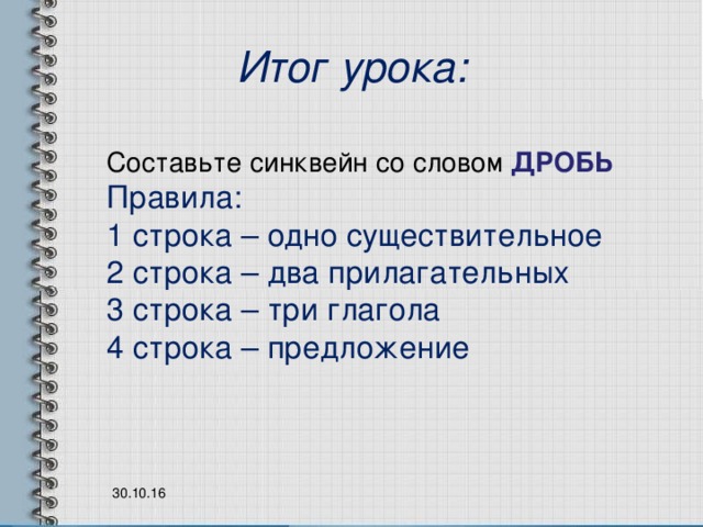 Итог урока: Составьте синквейн со словом ДРОБЬ Правила: 1 строка – одно существительное 2 строка – два прилагательных 3 строка – три глагола 4 строка – предложение 30.10.16