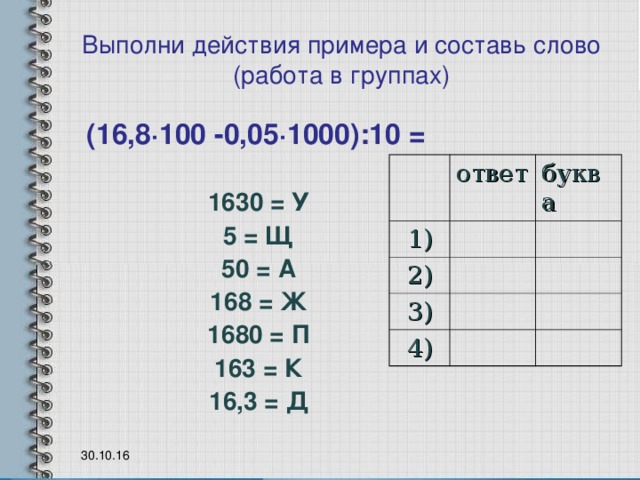 Выполни действия примера и составь слово  (работа в группах) (16,8 · 100 -0,05 · 1000) : 10 = 1630 = У 5 = Щ 50 = А 168 = Ж 1680 = П 163 = К 16,3 = Д ответ 1) буква 2) 3) 4) 30.10.16