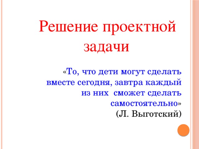 Решение проектной задачи  « То, что дети могут сделать вместе сегодня, завтра каждый из них сможет сделать самостоятельно »  (Л. Выготский)