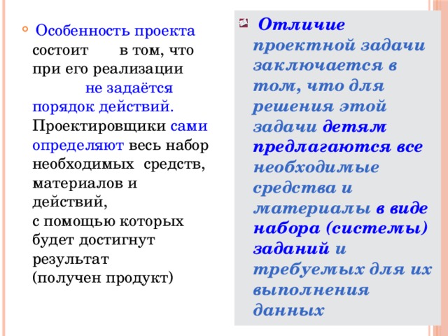 Отличие проектной задачи заключается в том, что для решения этой задачи детям  предлагаются все необходимые средства и материалы в виде набора (системы) заданий и требуемых для их выполнения данных  Особенность проекта состоит в том, что при его реализации не задаётся порядок действий. Проектировщики сами определяют весь набор необходимых средств, материалов и действий, с помощью которых будет достигнут результат (получен продукт)